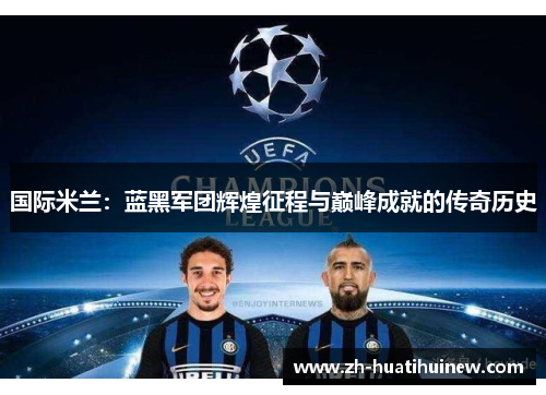 国际米兰：蓝黑军团辉煌征程与巅峰成就的传奇历史
