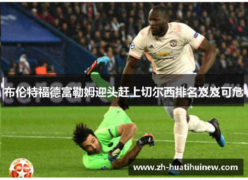 布伦特福德富勒姆迎头赶上切尔西排名岌岌可危 布伦特福德富勒姆迎头赶上切尔西排名岌岌可危